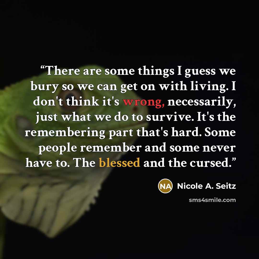 “There are some things I guess we bury so we can get on with living. I don't think it's wrong, necessarily, just what we do to survive. It's the remembering part that's hard. Some people remember and some never have to. The blessed and the cursed.” quote by Nicole A. Seitz