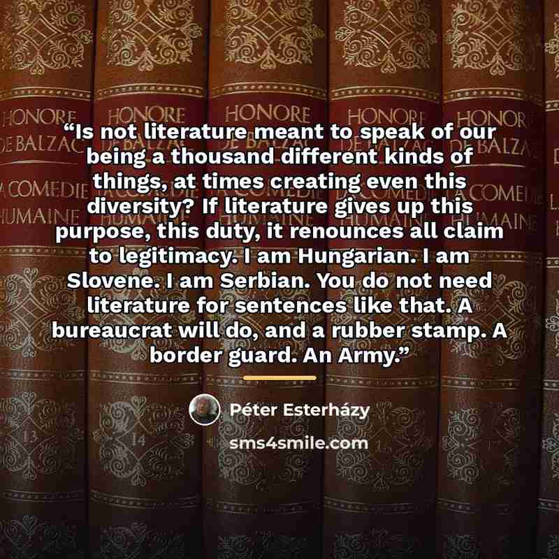 “Is not literature meant to speak of our being a thousand different kinds of things, at times creating even this diversity? If literature gives up this purpose, this duty, it renounces all claim to legitimacy. I am Hungarian. I am Slovene. I am Serbian. You do not need literature for sentences like…” quote by Peter Esterhazy