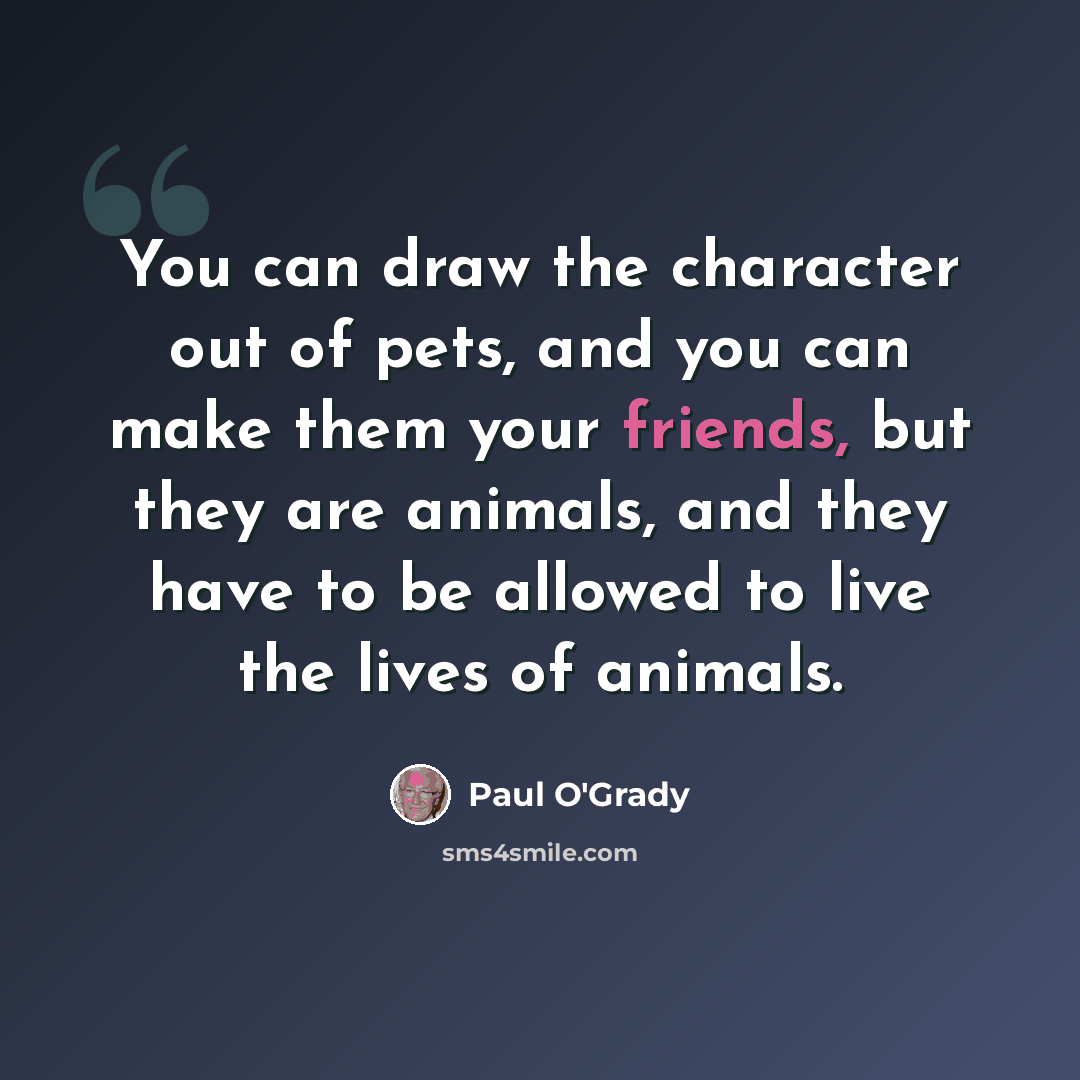 “You can draw the character out of pets, and you can make them your friends, but they are animals, and they have to be allowed to live the lives of animals.” quote by Paul O'Grady