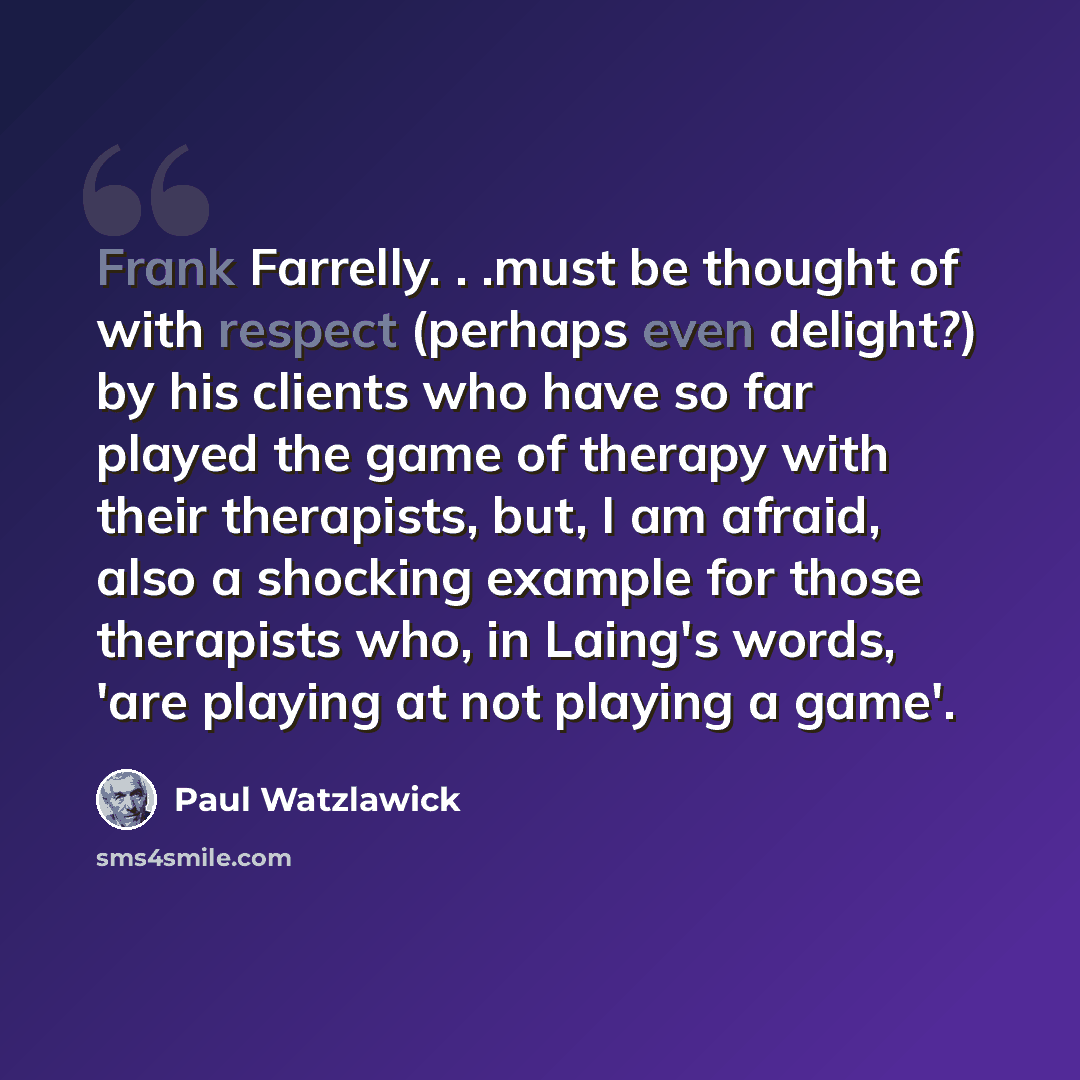 “Frank Farrelly. . .must be thought of with respect (perhaps even delight?) by his clients who have so far played the game of therapy with their therapists, but, I am afraid, also a shocking example for those therapists who, in Laing's words, 'are playing at not playing a game'.” quote by Paul Watzlawick