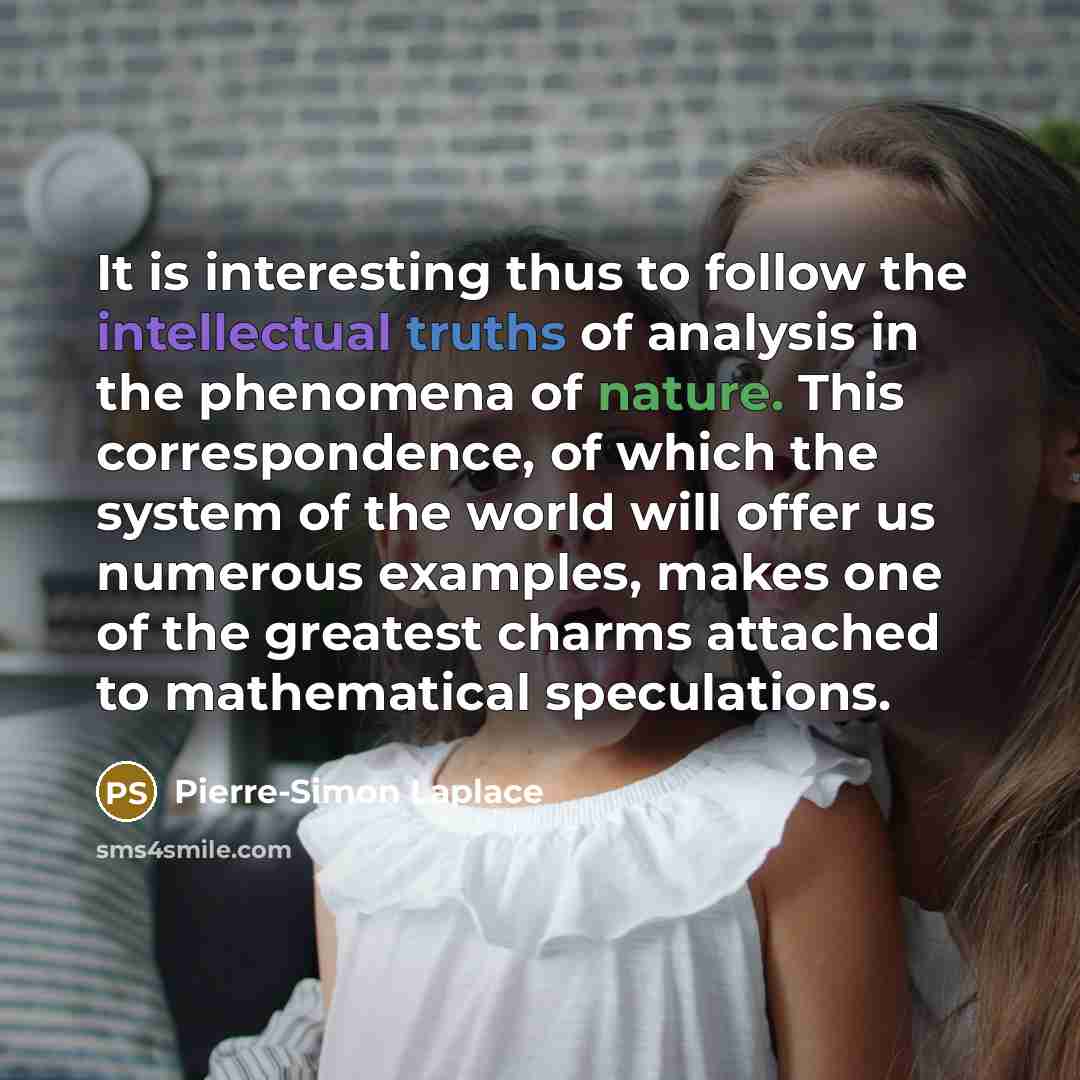“It is interesting thus to follow the intellectual truths of analysis in the phenomena of nature. This correspondence, of which the system of the world will offer us numerous examples, makes one of the greatest charms attached to mathematical speculations.” quote by Pierre-Simon Laplace