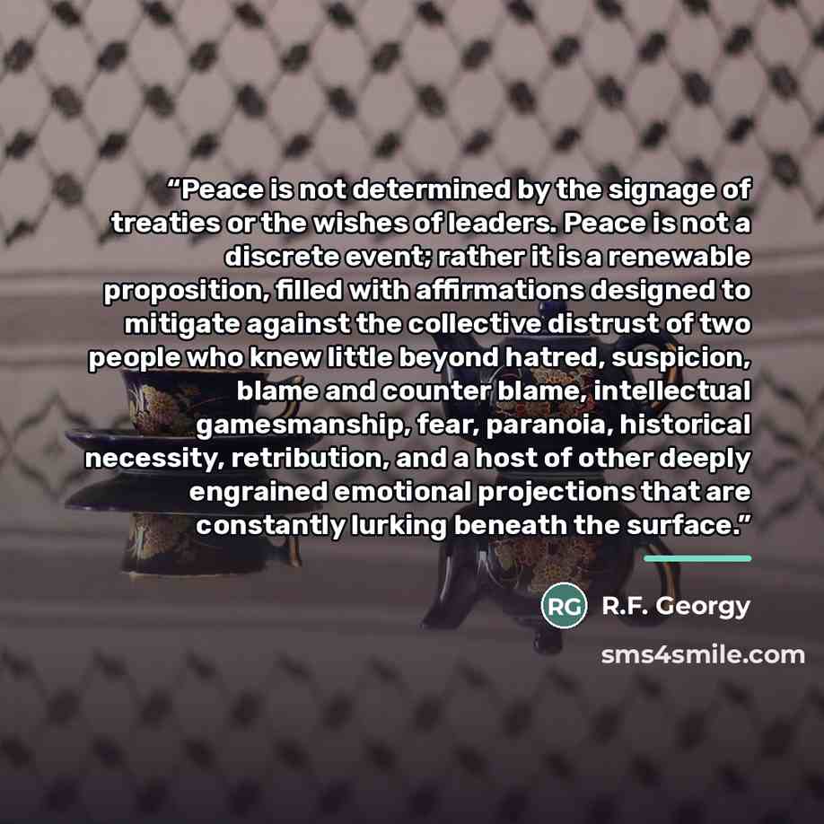 “Peace is not determined by the signage of treaties or the wishes of leaders. Peace is not a discrete event; rather it is a renewable proposition, filled with affirmations designed to mitigate against the collective distrust of two people who knew little beyond hatred, suspicion, blame and counter…” quote by R.F. Georgy