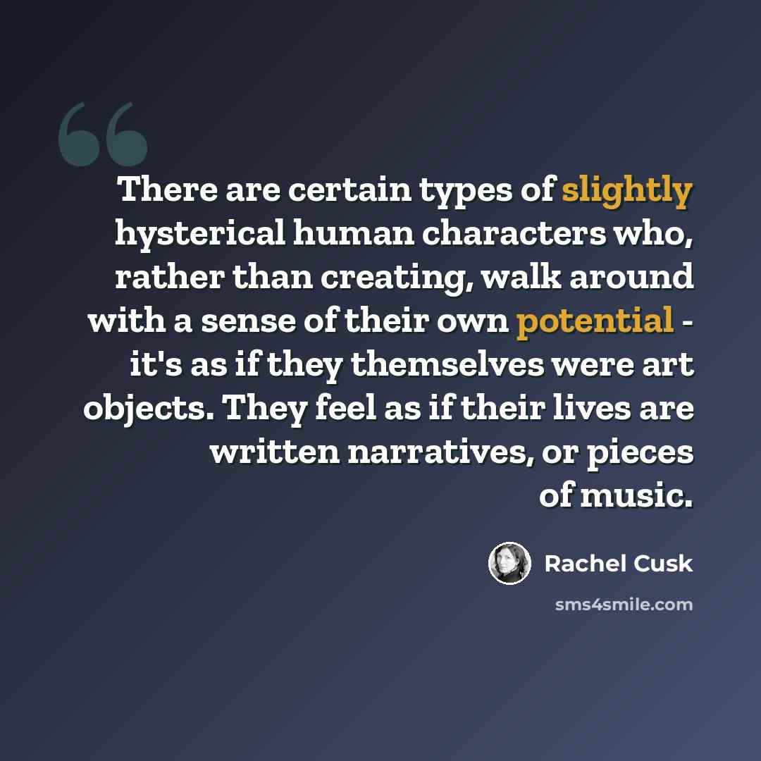 “There are certain types of slightly hysterical human characters who, rather than creating, walk around with a sense of their own potential - it's as if they themselves were art objects. They feel as if their lives are written narratives, or pieces of music.” quote by Rachel Cusk