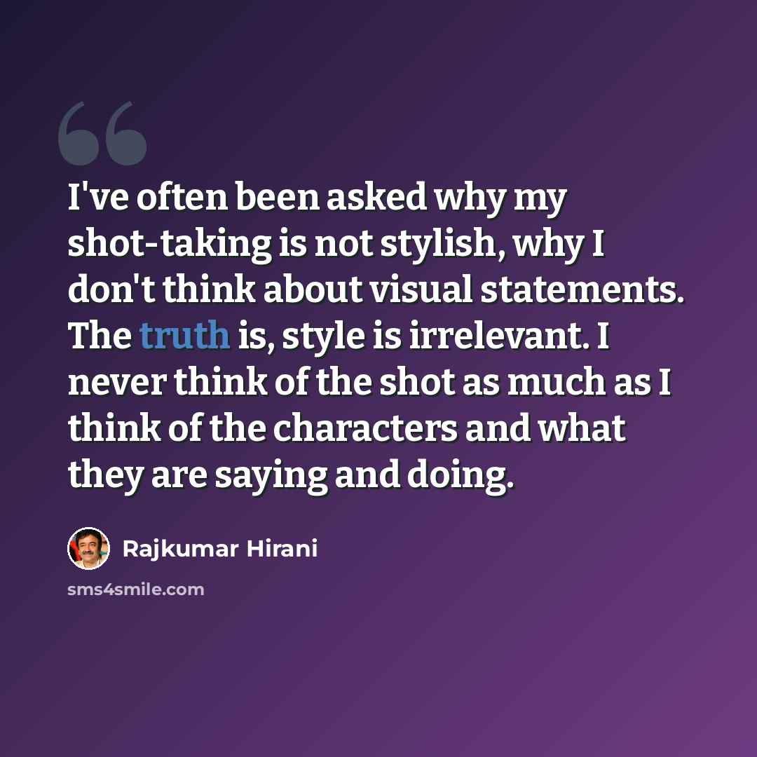 “I've often been asked why my shot-taking is not stylish, why I don't think about visual statements. The truth is, style is irrelevant. I never think of the shot as much as I think of the characters and what they are saying and doing.” quote by Rajkumar Hirani