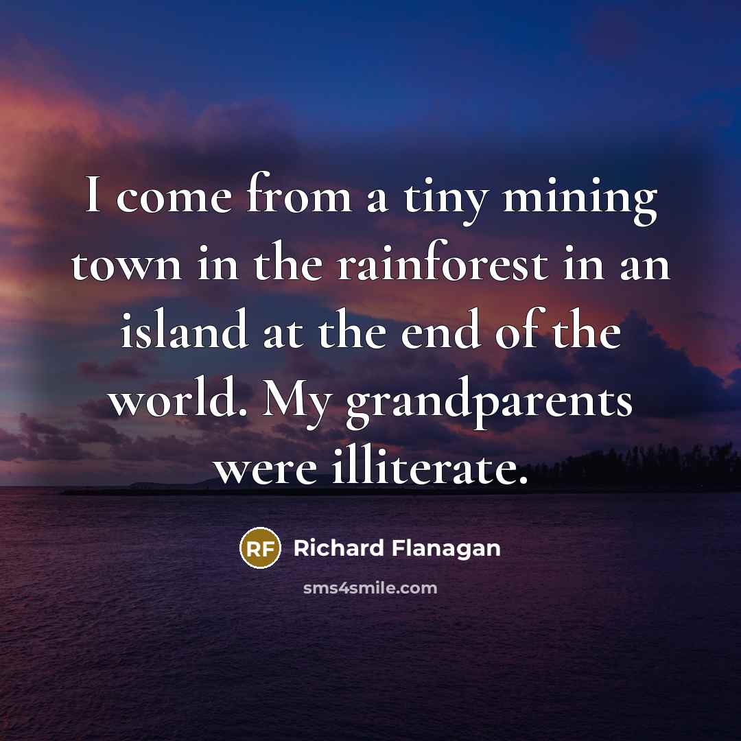 “I come from a tiny mining town in the rainforest in an island at the end of the world. My grandparents were illiterate.” quote by Richard Flanagan