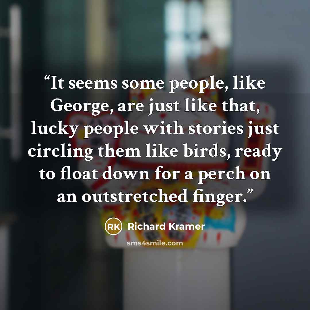 “It seems some people, like George, are just like that, lucky people with stories just circling them like birds, ready to float down for a perch on an outstretched finger.” quote by Richard Kramer