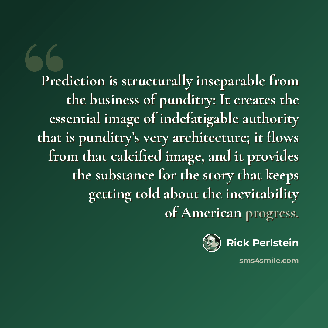“Prediction is structurally inseparable from the business of punditry: It creates the essential image of indefatigable authority that is punditry's very architecture; it flows from that calcified image, and it provides the substance for the story that keeps getting told about the inevitability of…” quote by Rick Perlstein