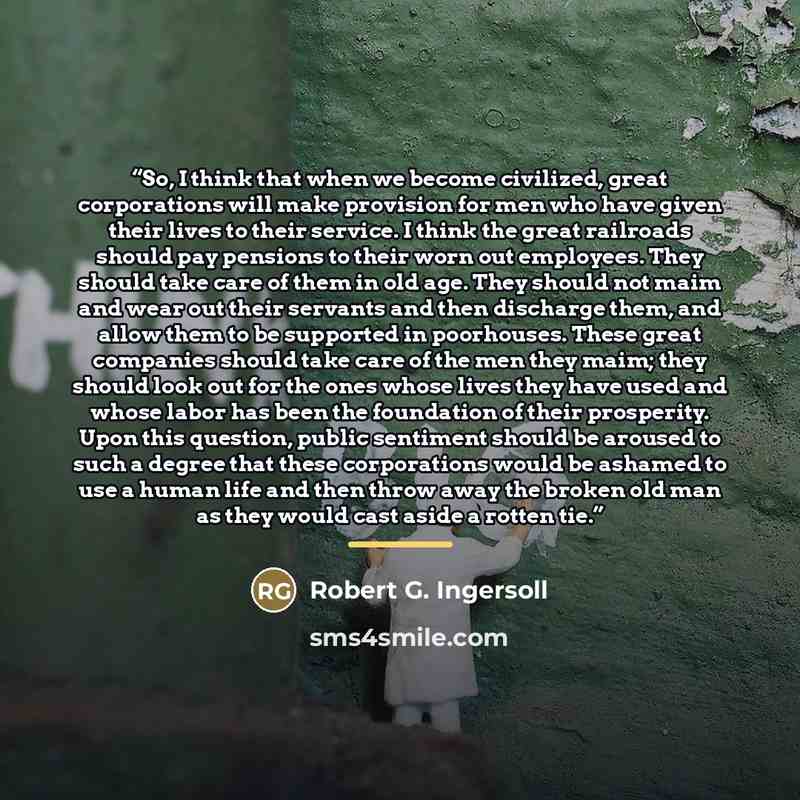 “So, I think that when we become civilized, great corporations will make provision for men who have given their lives to their service. I think the great railroads should pay pensions to their worn out employees. They should take care of them in old age. They should not maim and wear out their…” quote by Robert G. Ingersoll