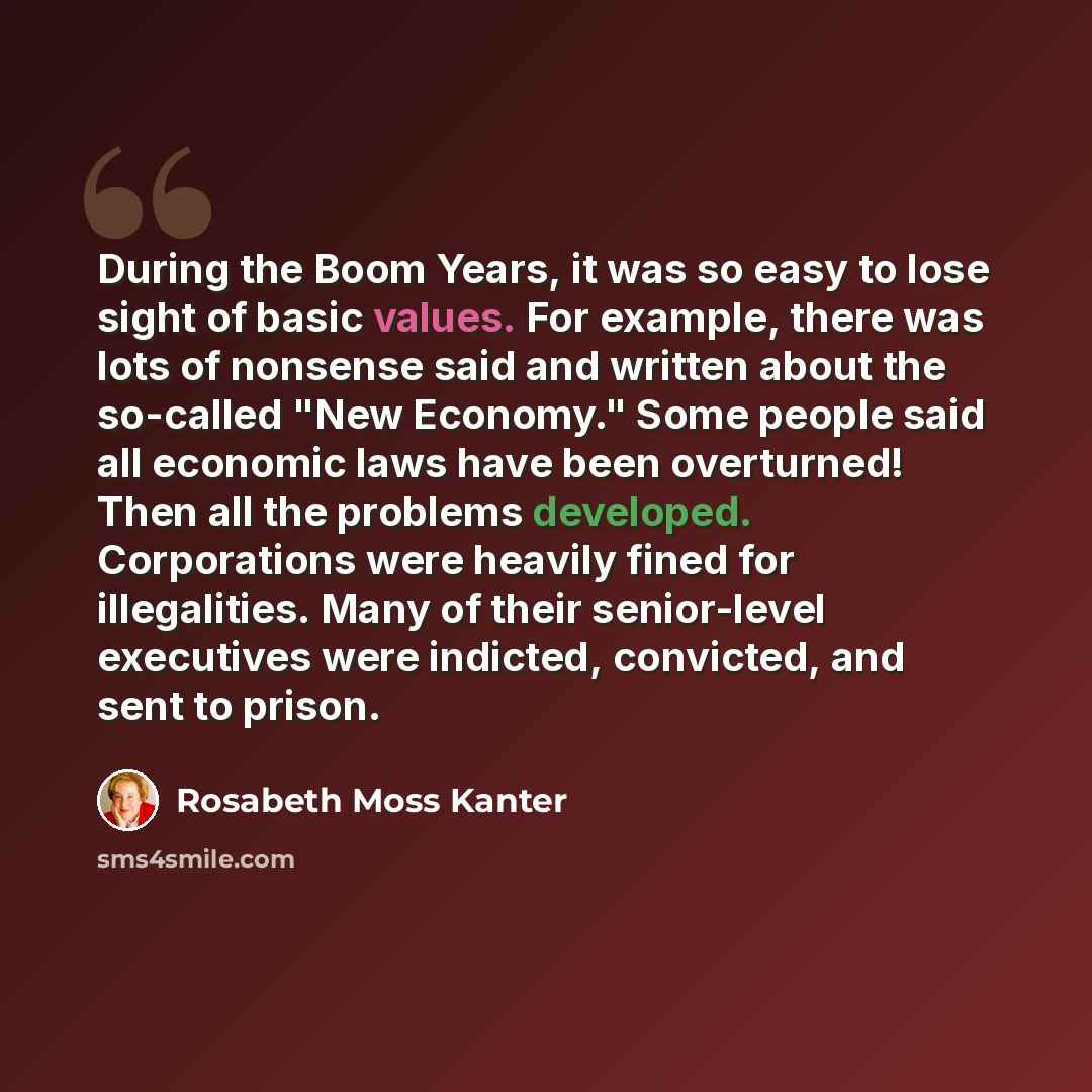 “During the Boom Years, it was so easy to lose sight of basic values. For example, there was lots of nonsense said and written about the so-called "New Economy." Some people said all economic laws have been overturned! Then all the problems developed. Corporations were heavily fined for…” quote by Rosabeth Moss Kanter