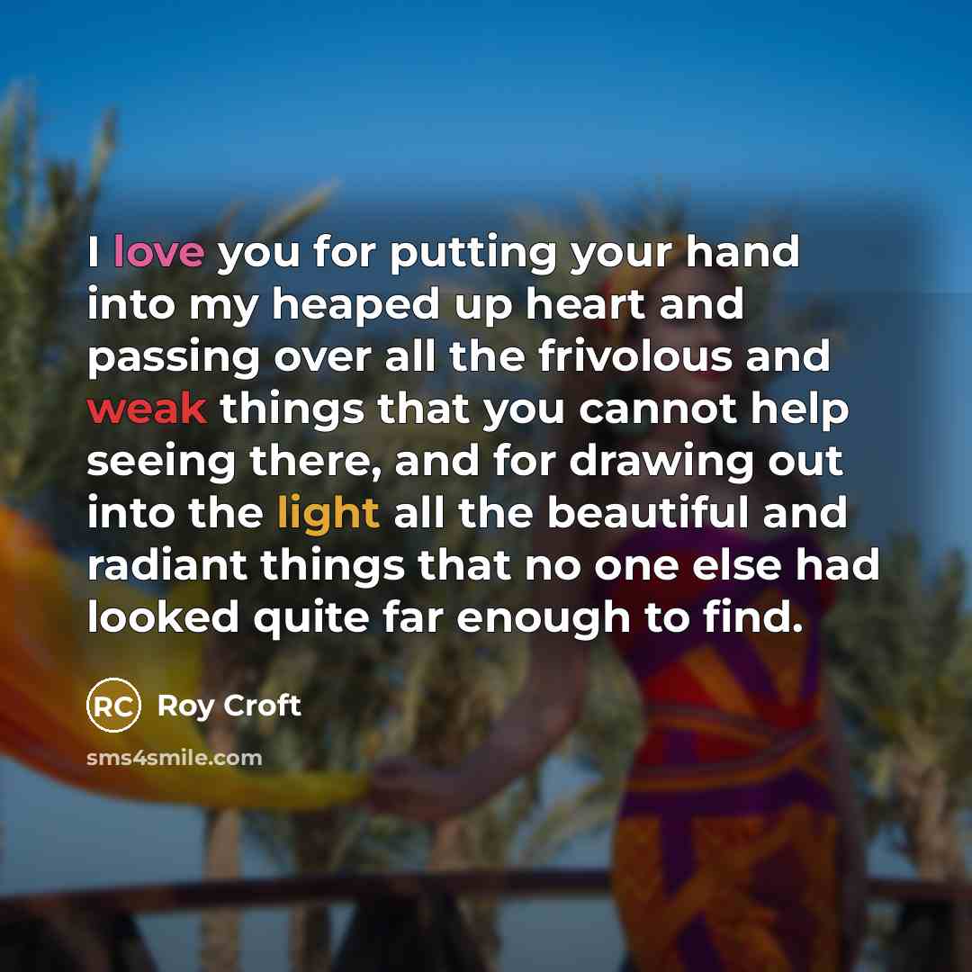 “I love you for putting your hand into my heaped up heart and passing over all the frivolous and weak things that you cannot help seeing there, and for drawing out into the light all the beautiful and radiant things that no one else had looked quite far enough to find.” quote by Roy Croft