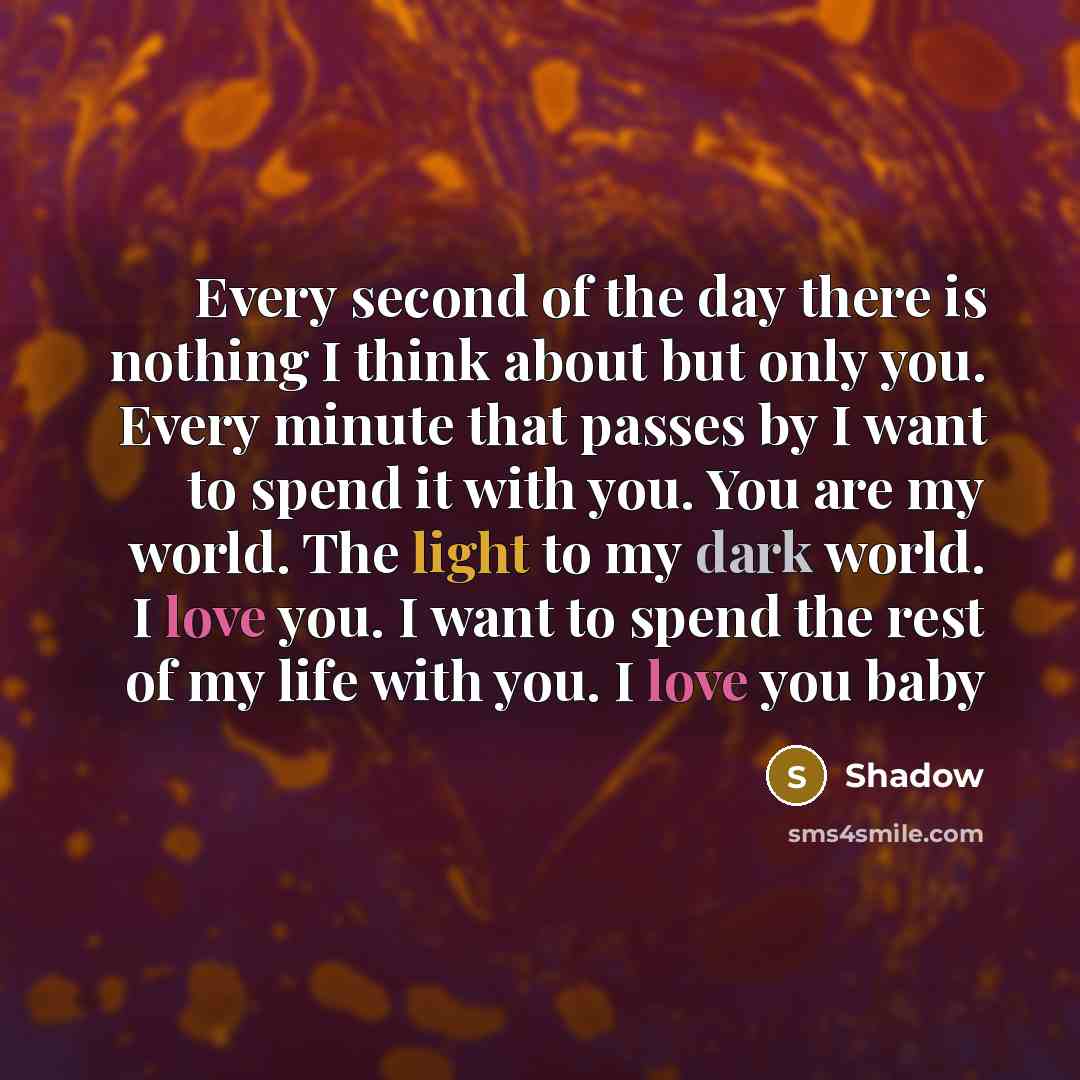 “Every second of the day there is nothing I think about but only you. Every minute that passes by I want to spend it with you. You are my world. The light to my dark world. I love you. I want to spend the rest of my life with you. I love you baby” quote by Shadow