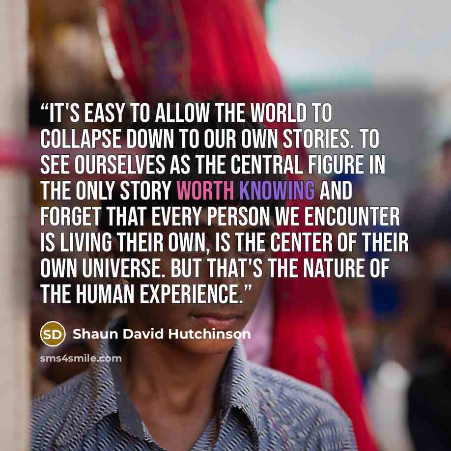 “It's easy to allow the world to collapse down to our own stories. To see ourselves as the central figure in the only story worth knowing and forget that every person we encounter is living their own, is the center of their own universe. But that's the nature of the human experience.” quote by Shaun David Hutchinson