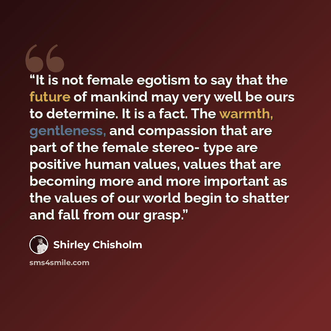 “It is not female egotism to say that the future of mankind may very well be ours to determine. It is a fact. The warmth, gentleness, and compassion that are part of the female stereo- type are positive human values, values that are becoming more and more important as the values of our world begin…” quote by Shirley Chisholm