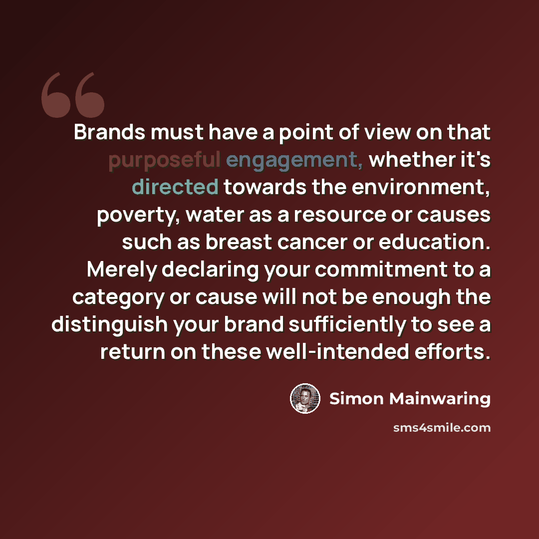 “Brands must have a point of view on that purposeful engagement, whether it's directed towards the environment, poverty, water as a resource or causes such as breast cancer or education. Merely declaring your commitment to a category or cause will not be enough the distinguish your brand…” quote by Simon Mainwaring