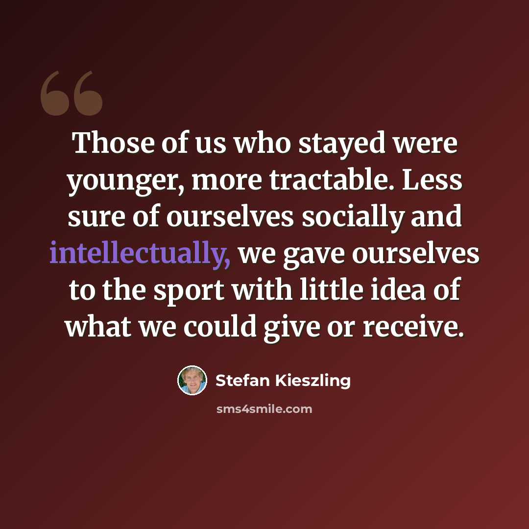 “Those of us who stayed were younger, more tractable. Less sure of ourselves socially and intellectually, we gave ourselves to the sport with little idea of what we could give or receive.” quote by Stefan Kieszling