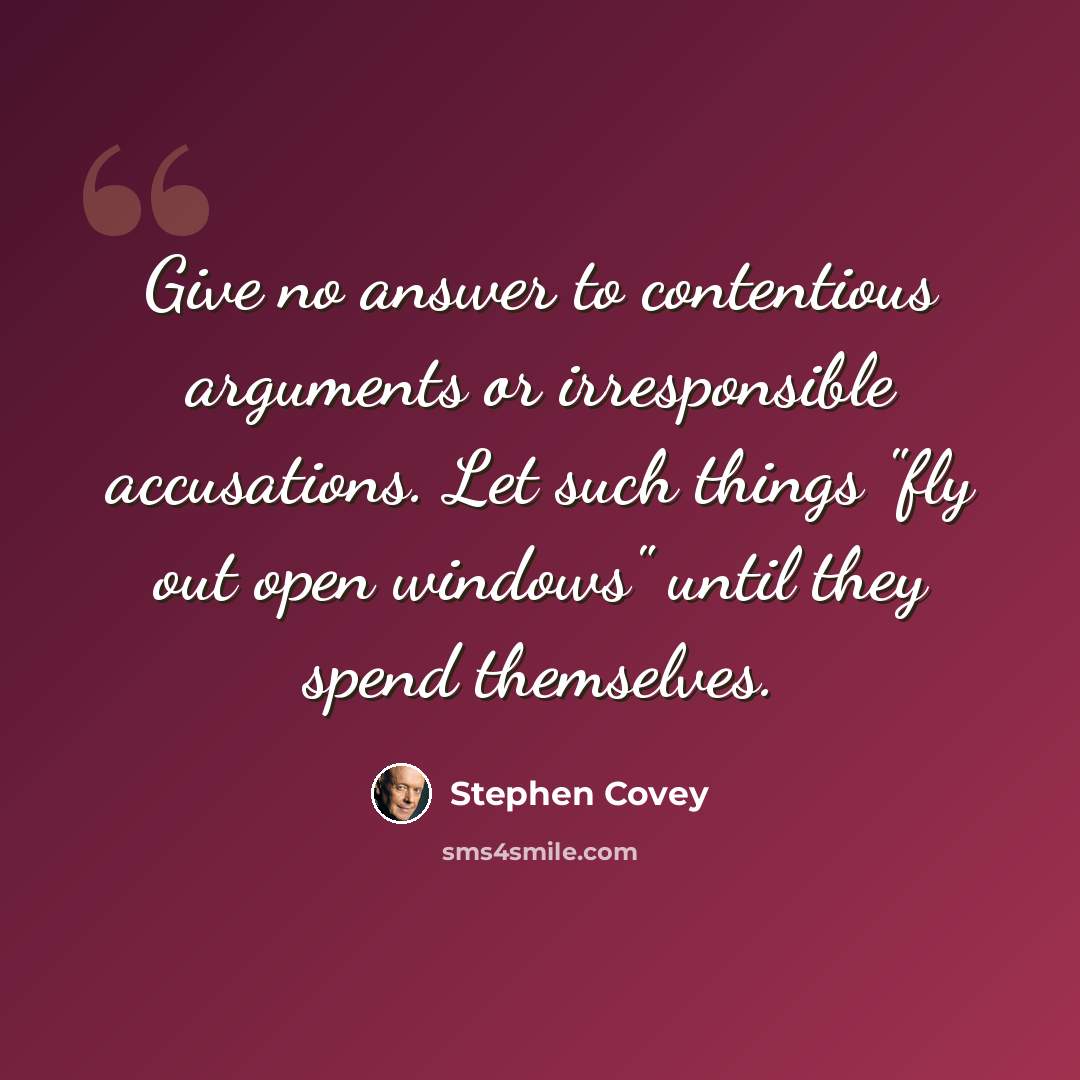 “Give no answer to contentious arguments or irresponsible accusations. Let such things "fly out open windows" until they spend themselves.” quote by Stephen Covey