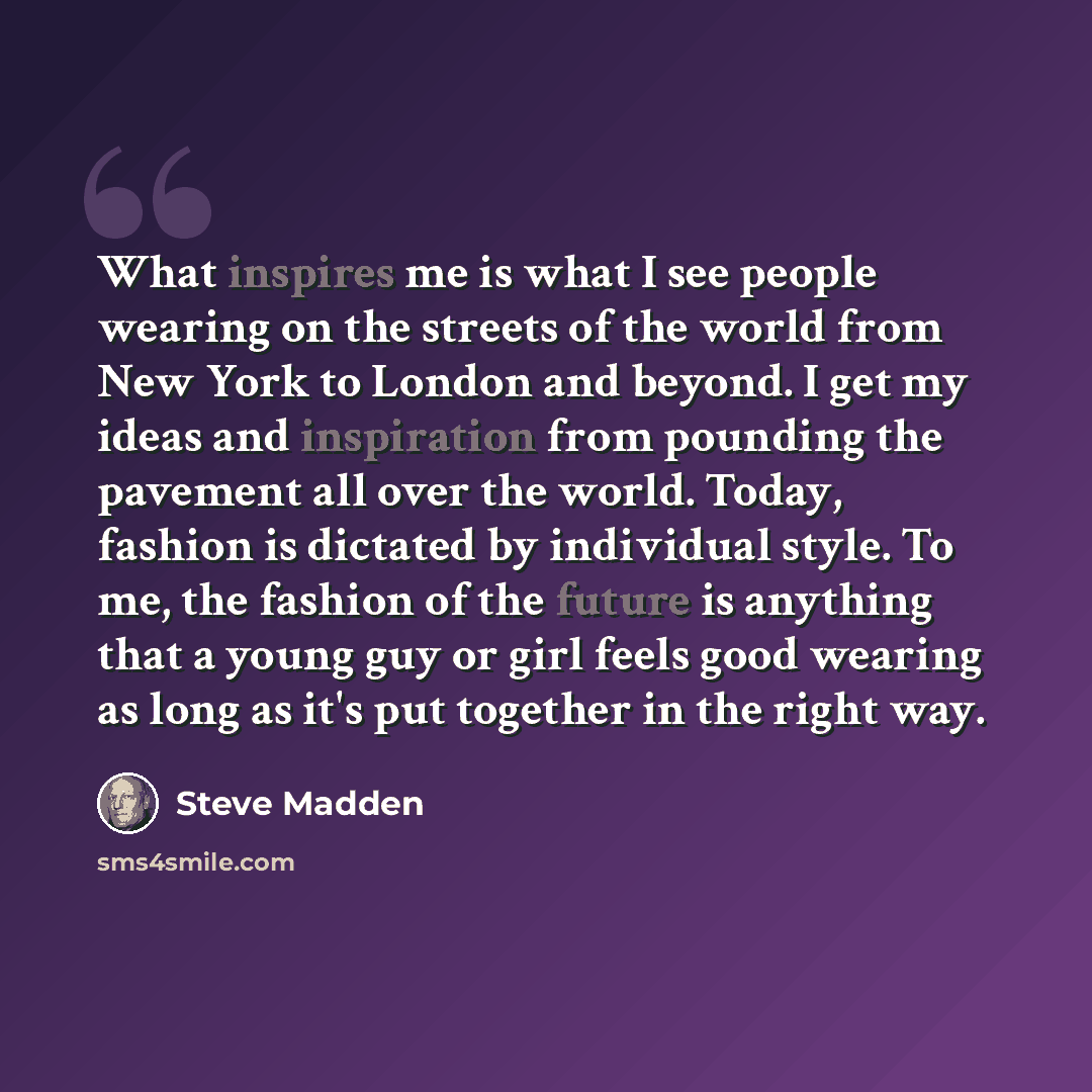 “What inspires me is what I see people wearing on the streets of the world from New York to London and beyond. I get my ideas and inspiration from pounding the pavement all over the world. Today, fashion is dictated by individual style. To me, the fashion of the future is anything that a young guy…” quote by Steve Madden