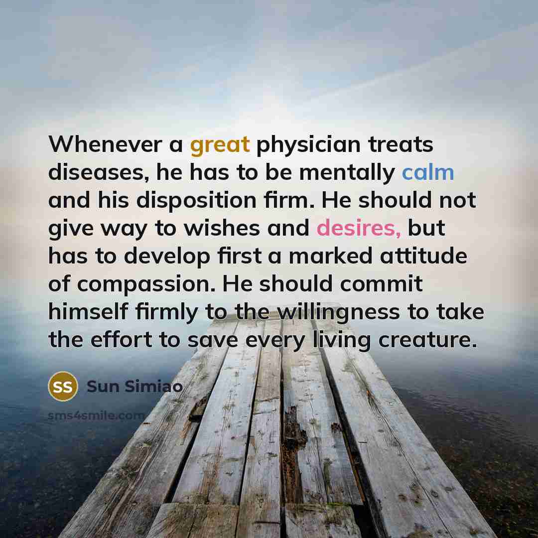 “Whenever a great physician treats diseases, he has to be mentally calm and his disposition firm. He should not give way to wishes and desires, but has to develop first a marked attitude of compassion. He should commit himself firmly to the willingness to take the effort to save every living…” quote by Sun Simiao