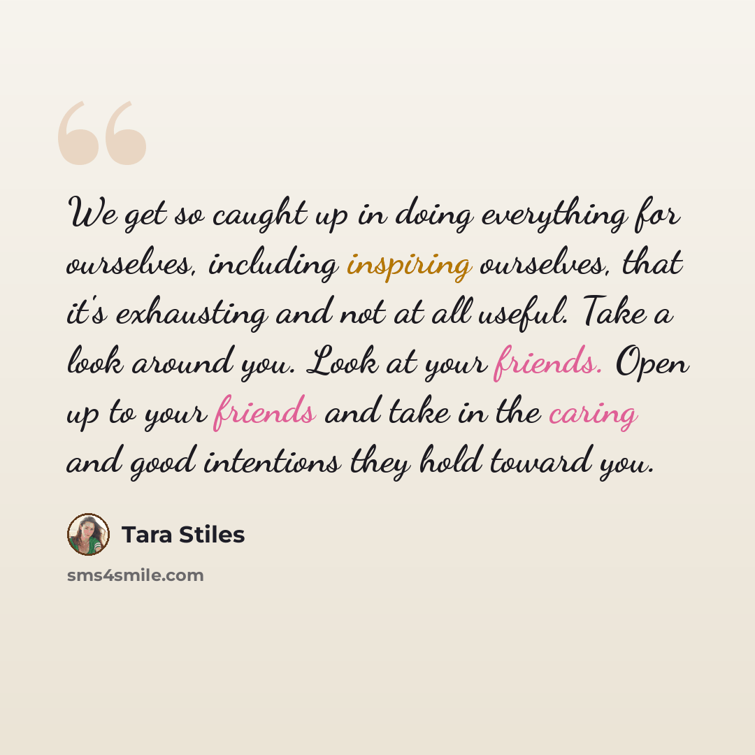 “We get so caught up in doing everything for ourselves, including inspiring ourselves, that it's exhausting and not at all useful. Take a look around you. Look at your friends. Open up to your friends and take in the caring and good intentions they hold toward you.” quote by Tara Stiles