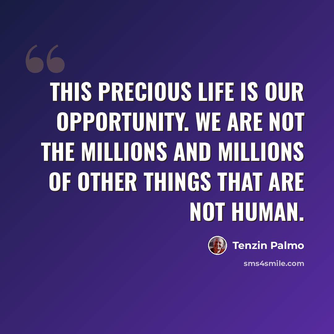 “This precious life is our opportunity. We are not the millions and millions of other things that are not human.” quote by Tenzin Palmo