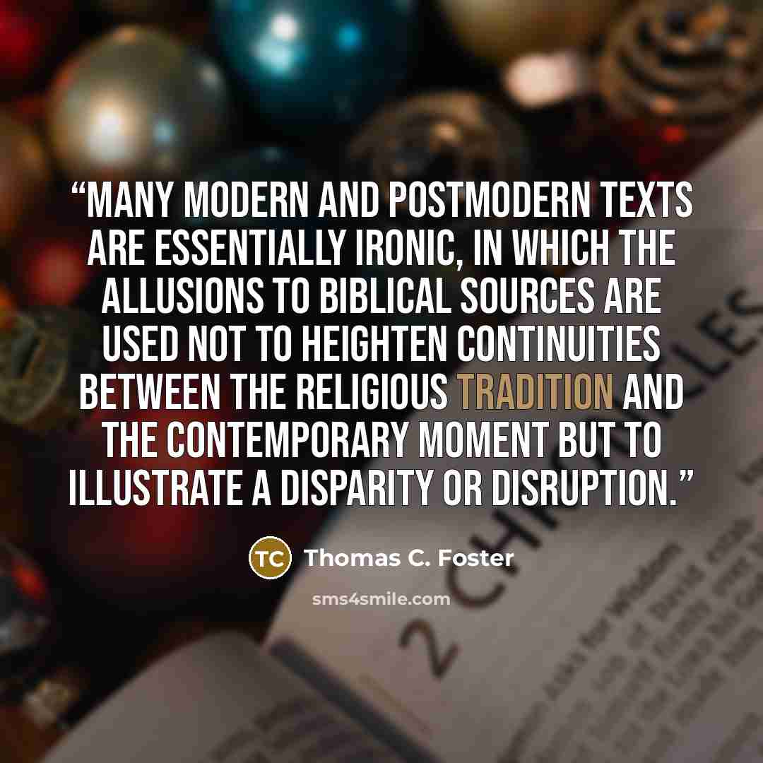 “Many modern and postmodern texts are essentially ironic, in which the allusions to biblical sources are used not to heighten continuities between the religious tradition and the contemporary moment but to illustrate a disparity or disruption.” quote by Thomas C. Foster