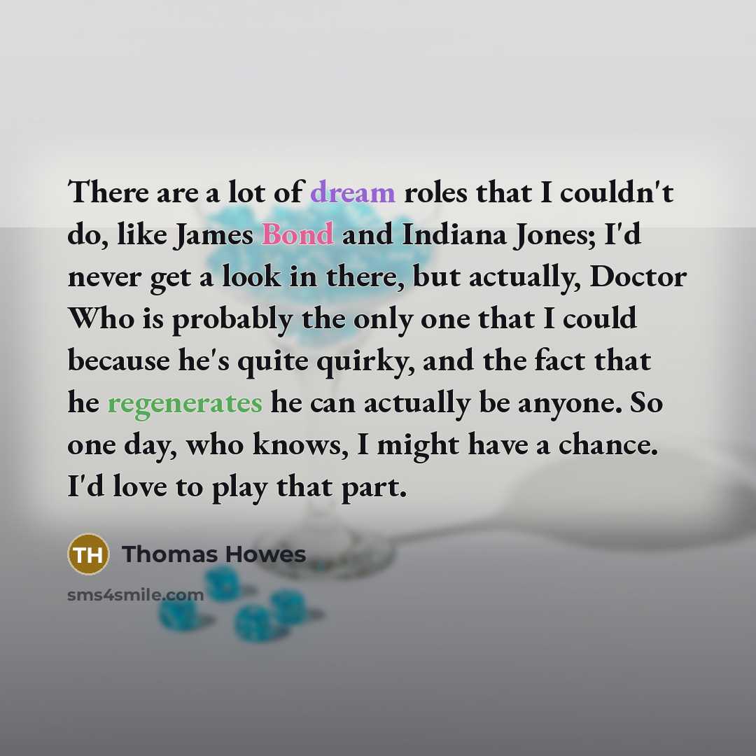 “There are a lot of dream roles that I couldn't do, like James Bond and Indiana Jones; I'd never get a look in there, but actually, Doctor Who is probably the only one that I could because he's quite quirky, and the fact that he regenerates he can actually be anyone. So one day, who knows, I might…” quote by Thomas Howes