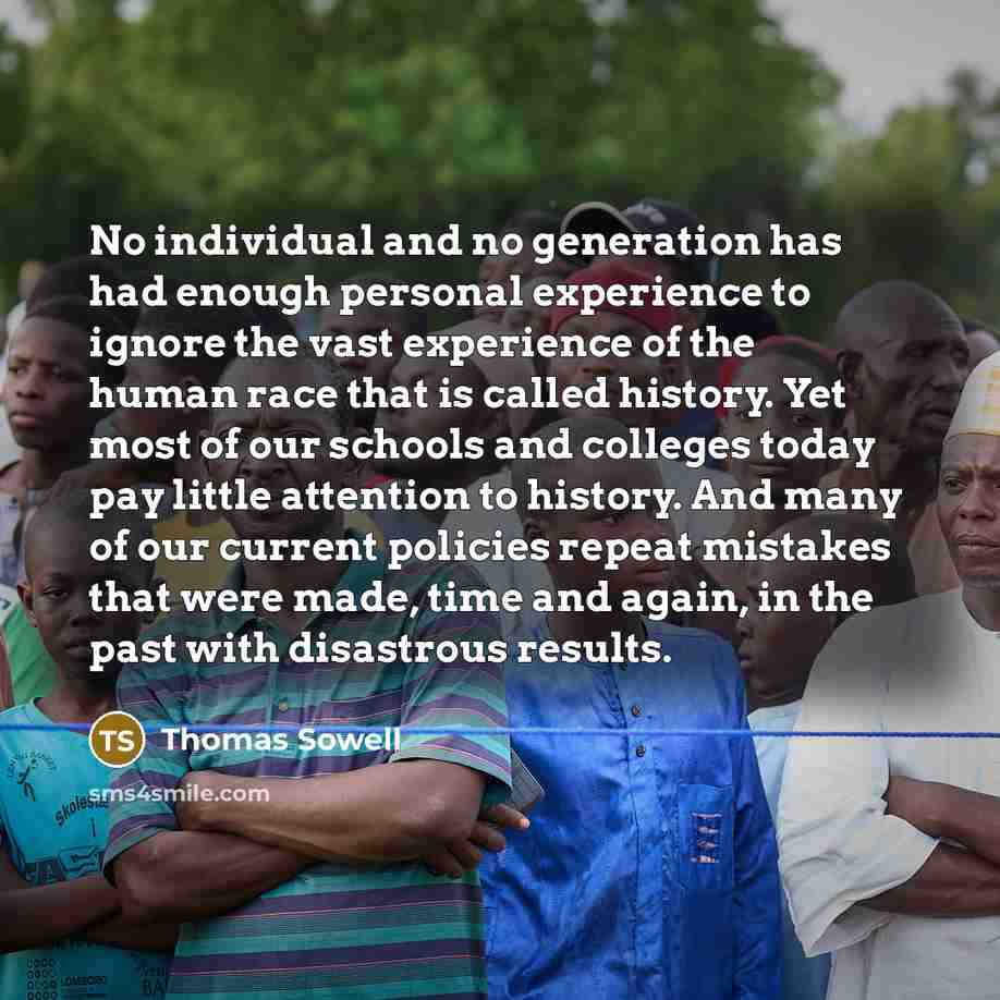 “No individual and no generation has had enough personal experience to ignore the vast experience of the human race that is called history. Yet most of our schools and colleges today pay little attention to history. And many of our current policies repeat mistakes that were made, time and again, in…” quote by Thomas Sowell