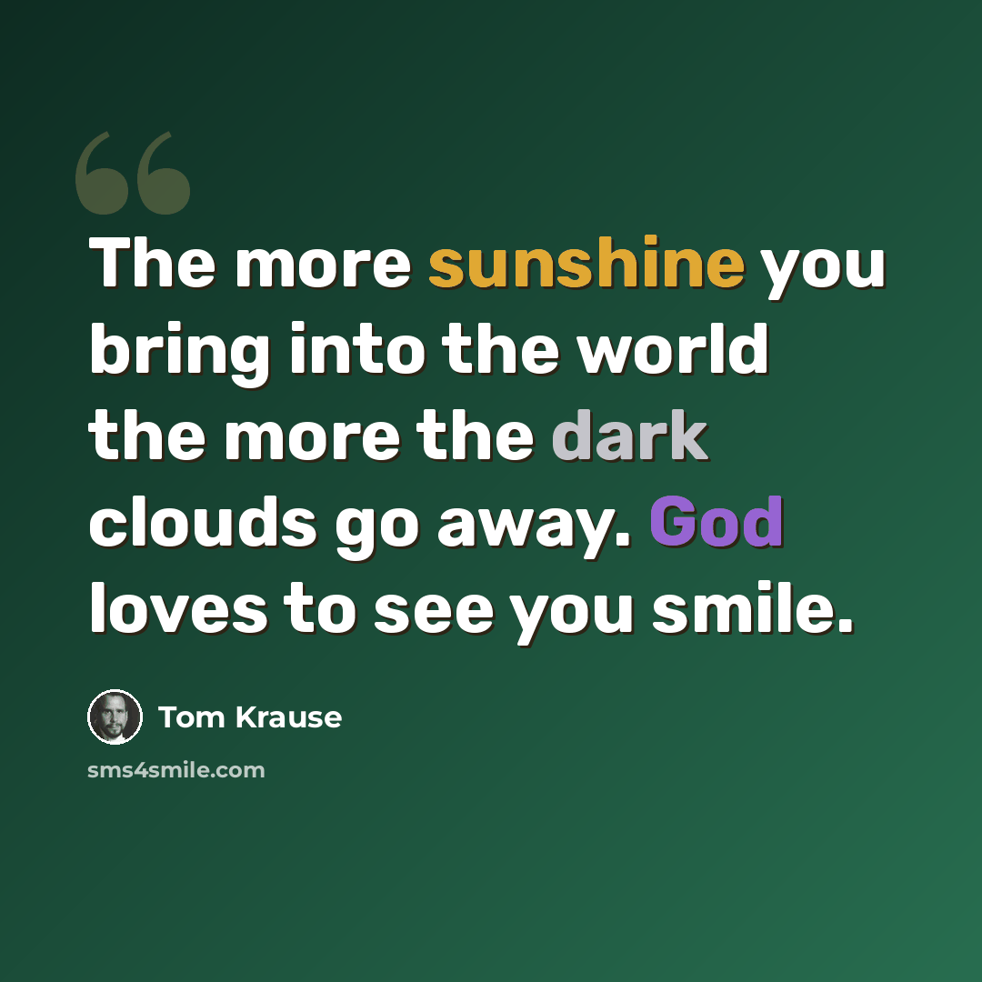 “The more sunshine you bring into the world the more the dark clouds go away. God loves to see you smile.” quote by Tom Krause