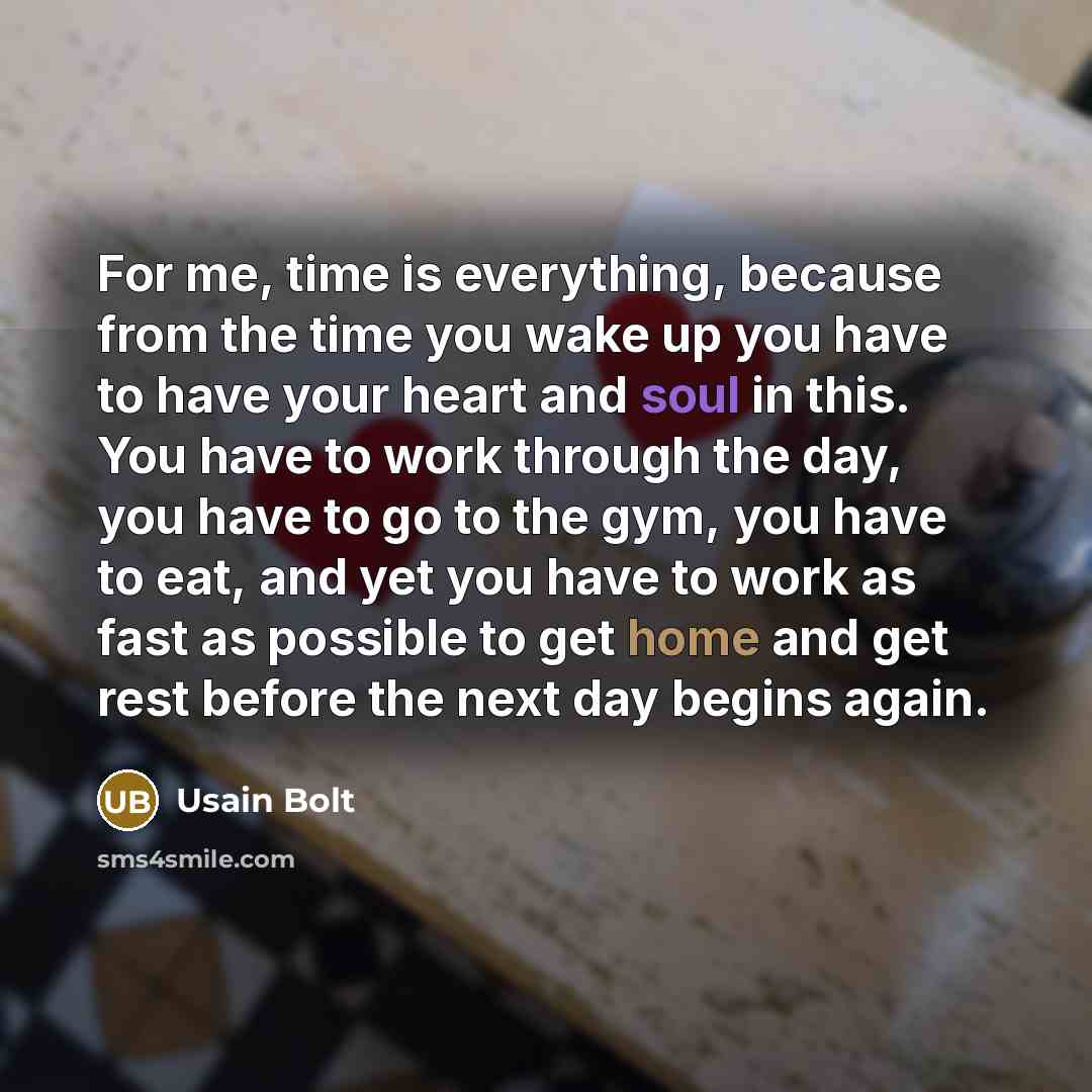“For me, time is everything, because from the time you wake up you have to have your heart and soul in this. You have to work through the day, you have to go to the gym, you have to eat, and yet you have to work as fast as possible to get home and get rest before the next day begins again.” quote by Usain Bolt