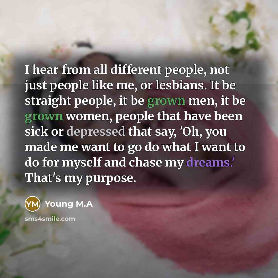 “I hear from all different people, not just people like me, or lesbians. It be straight people, it be grown men, it be grown women, people that have been sick or depressed that say, 'Oh, you made me want to go do what I want to do for myself and chase my dreams.' That's my purpose.” quote by Young M.A