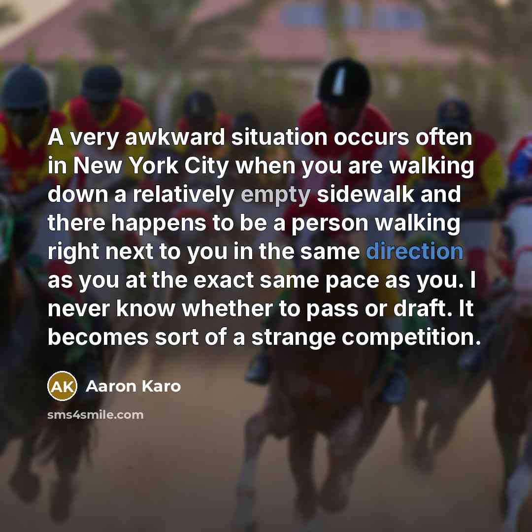 “A very awkward situation occurs often in New York City when you are walking down a relatively empty sidewalk and there happens to be a person walking right next to you in the same direction as you at the exact same pace as you. I never know whether to pass or draft. It becomes sort of a strange…” quote by Aaron Karo
