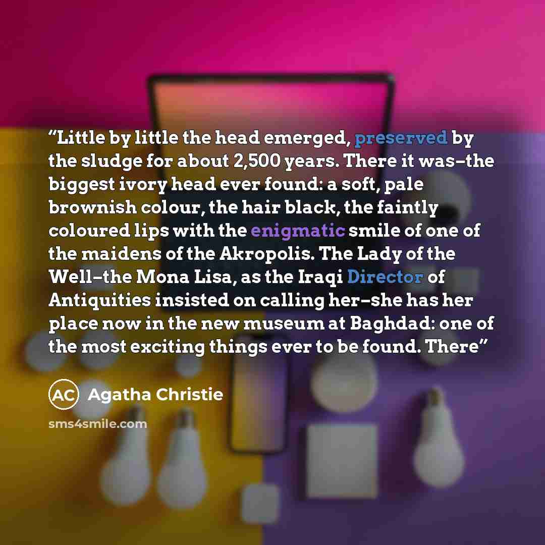 “Little by little the head emerged, preserved by the sludge for about 2,500 years. There it was–the biggest ivory head ever found: a soft, pale brownish colour, the hair black, the faintly coloured lips with the enigmatic smile of one of the maidens of the Akropolis. The Lady of the Well–the Mona…” quote by Agatha Christie