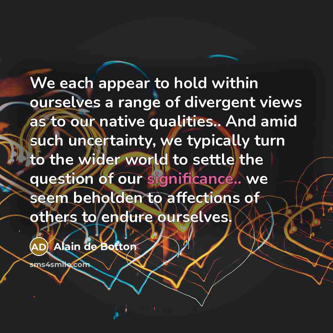 “We each appear to hold within ourselves a range of divergent views as to our native qualities.. And amid such uncertainty, we typically turn to the wider world to settle the question of our significance.. we seem beholden to affections of others to endure ourselves.” quote by Alain de Botton