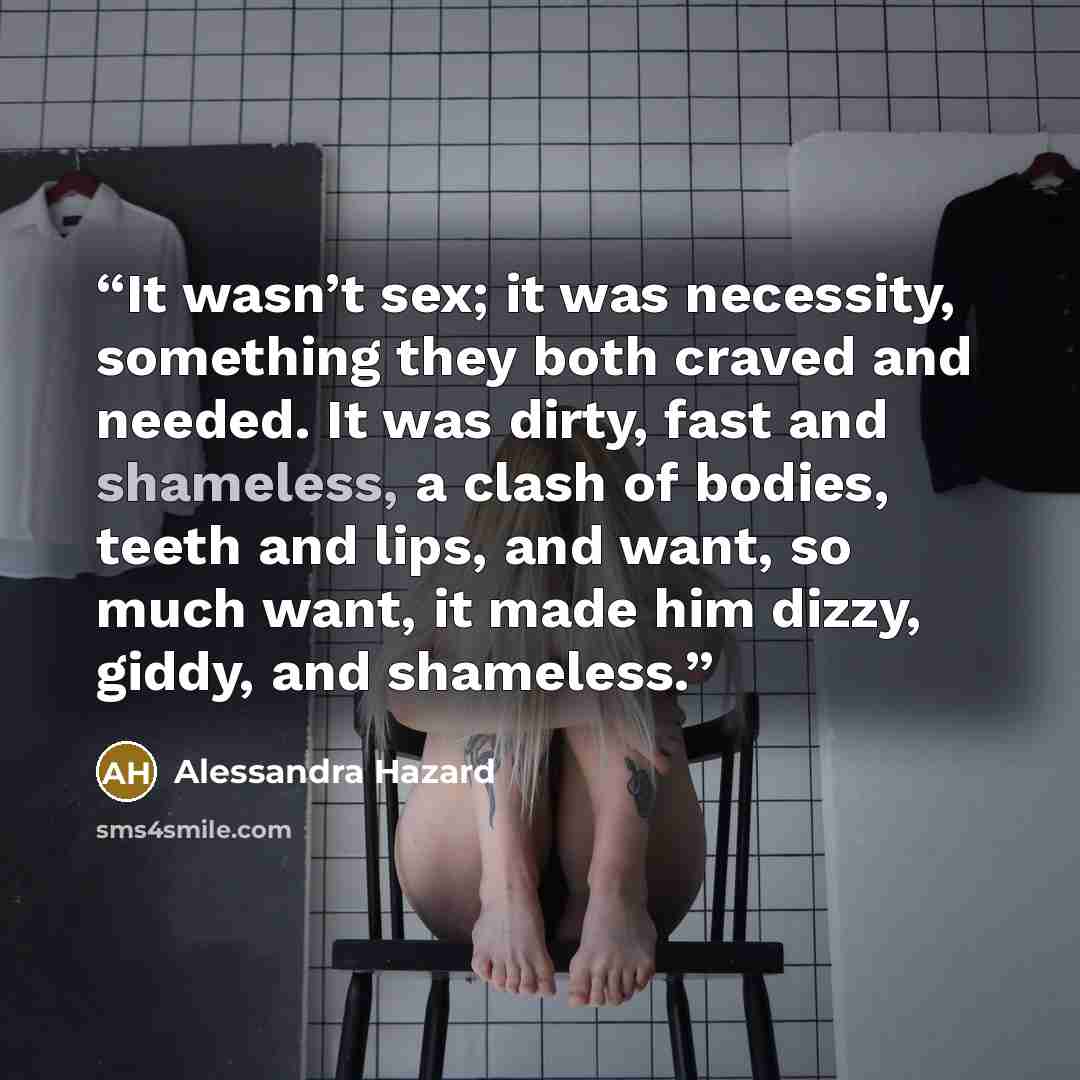 “It wasn’t sex; it was necessity, something they both craved and needed. It was dirty, fast and shameless, a clash of bodies, teeth and lips, and want, so much want, it made him dizzy, giddy, and shameless.” quote by Alessandra Hazard