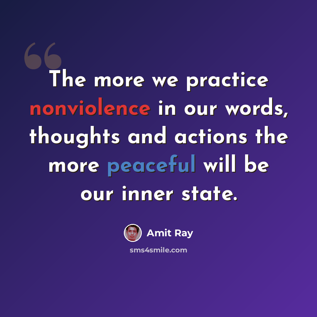 “The more we practice nonviolence in our words, thoughts and actions the more peaceful will be our inner state.” quote by Amit Ray