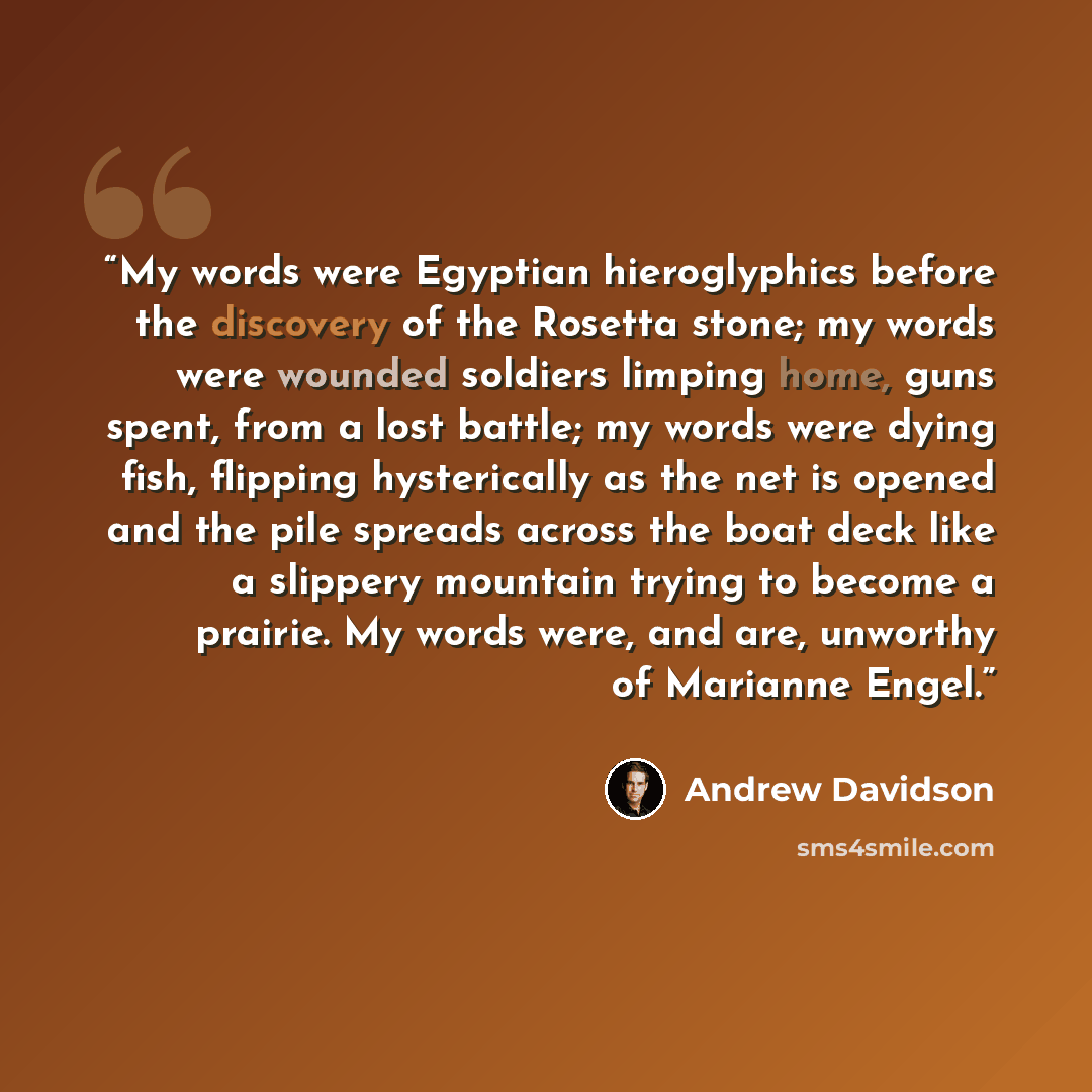 “My words were Egyptian hieroglyphics before the discovery of the Rosetta stone; my words were wounded soldiers limping home, guns spent, from a lost battle; my words were dying fish, flipping hysterically as the net is opened and the pile spreads across the boat deck like a slippery mountain…” quote by Andrew Davidson