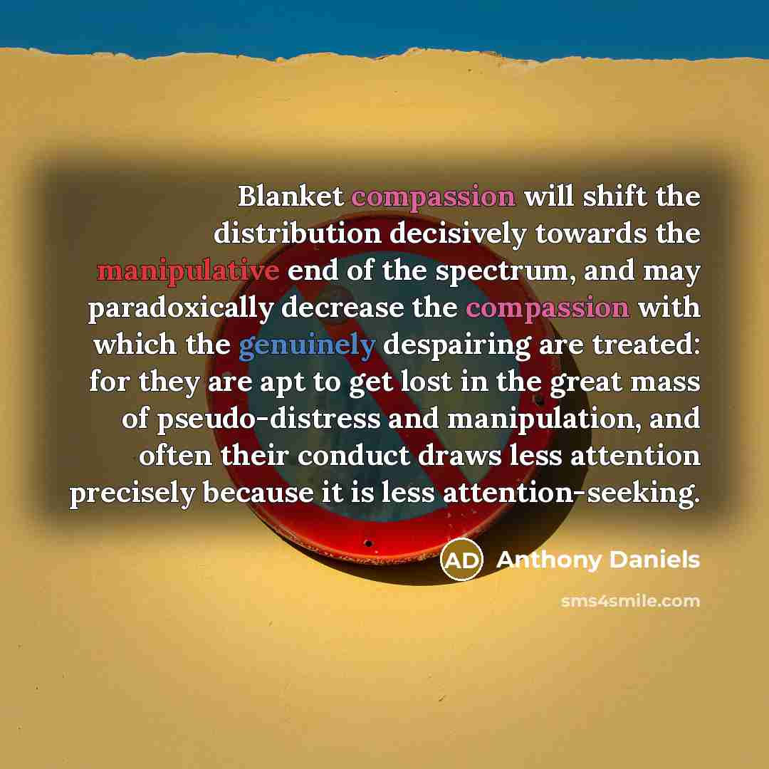 “Blanket compassion will shift the distribution decisively towards the manipulative end of the spectrum, and may paradoxically decrease the compassion with which the genuinely despairing are treated: for they are apt to get lost in the great mass of pseudo-distress and manipulation, and often their…” quote by Anthony Daniels