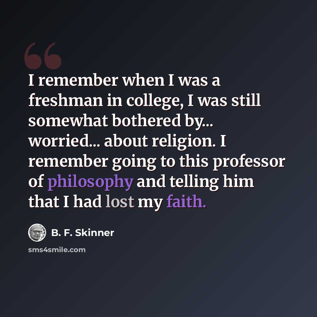 “I remember when I was a freshman in college, I was still somewhat bothered by... worried... about religion. I remember going to this professor of philosophy and telling him that I had lost my faith.” quote by B. F. Skinner