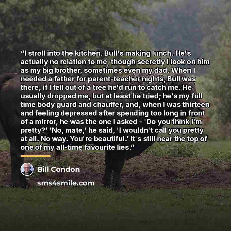 “I stroll into the kitchen. Bull's making lunch. He's actually no relation to me, though secretly I look on him as my big brother, sometimes even my dad. When I needed a father for parent-teacher nights, Bull was there; if I fell out of a tree he'd run to catch me. He usually dropped me, but at…” quote by Bill Condon