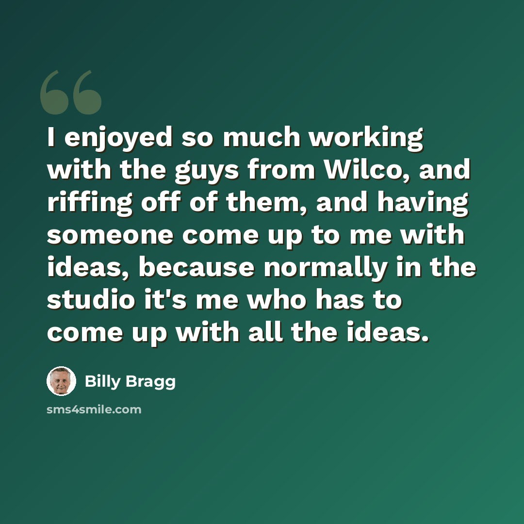 “I enjoyed so much working with the guys from Wilco, and riffing off of them, and having someone come up to me with ideas, because normally in the studio it's me who has to come up with all the ideas.” quote by Billy Bragg