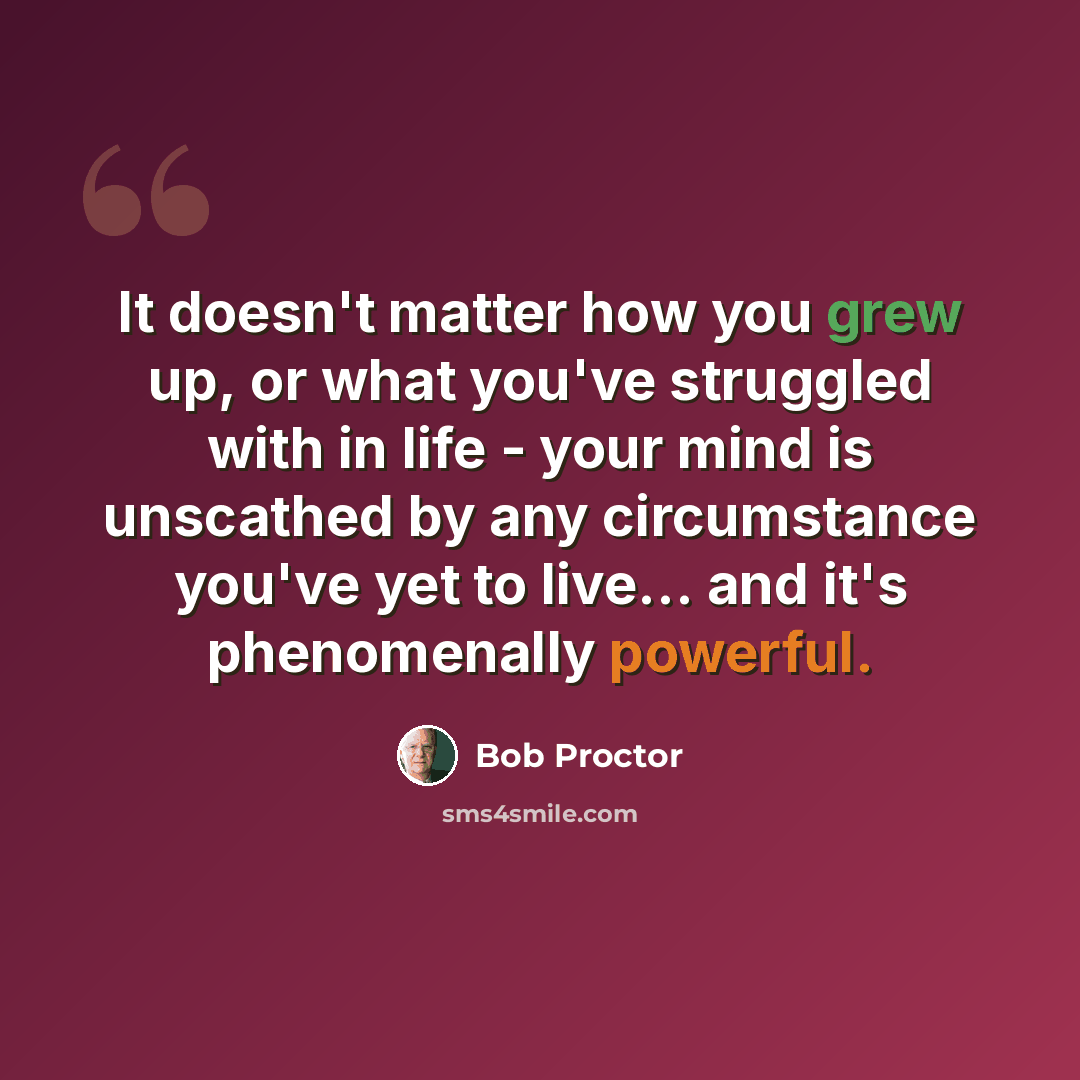 “It doesn't matter how you grew up, or what you've struggled with in life - your mind is unscathed by any circumstance you've yet to live... and it's phenomenally powerful.” quote by Bob Proctor