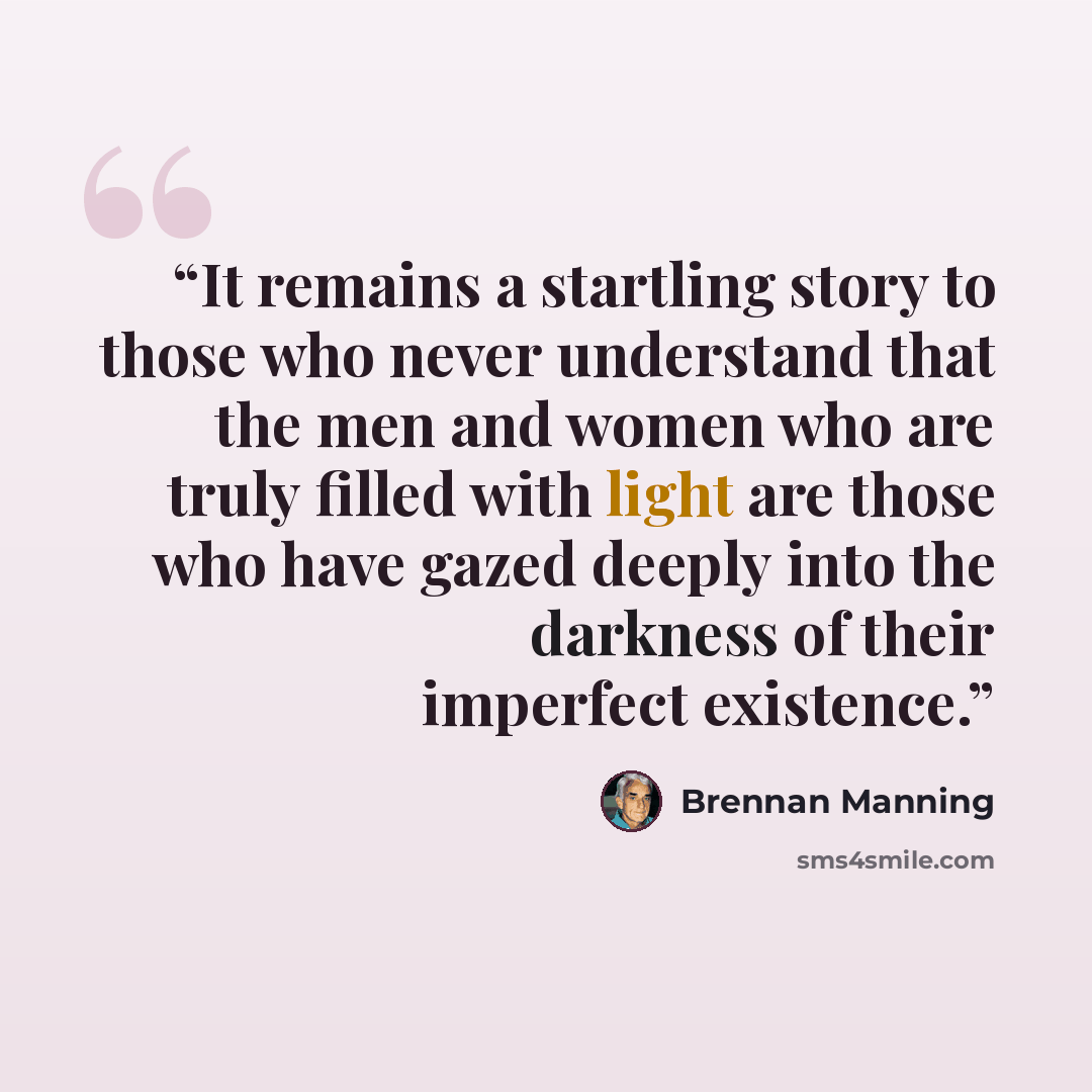 “It remains a startling story to those who never understand that the men and women who are truly filled with light are those who have gazed deeply into the darkness of their imperfect existence.” quote by Brennan Manning