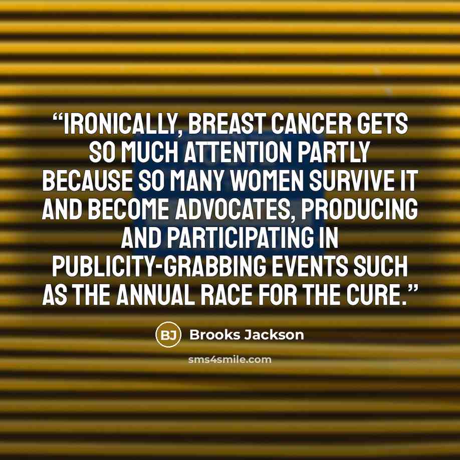 “Ironically, breast cancer gets so much attention partly because so many women survive it and become advocates, producing and participating in publicity-grabbing events such as the annual Race for the Cure.” quote by Brooks Jackson