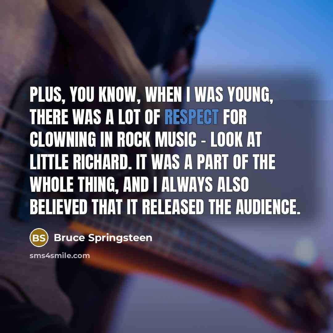 “Plus, you know, when I was young, there was a lot of respect for clowning in rock music - look at Little Richard. It was a part of the whole thing, and I always also believed that it released the audience.” quote by Bruce Springsteen