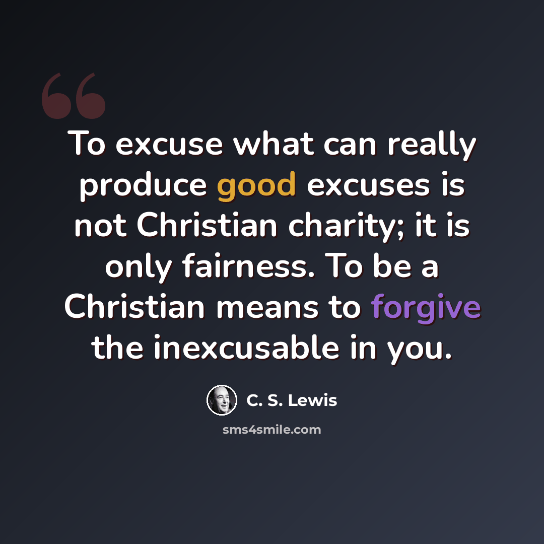 “To excuse what can really produce good excuses is not Christian charity; it is only fairness. To be a Christian means to forgive the inexcusable in you.” quote by C. S. Lewis