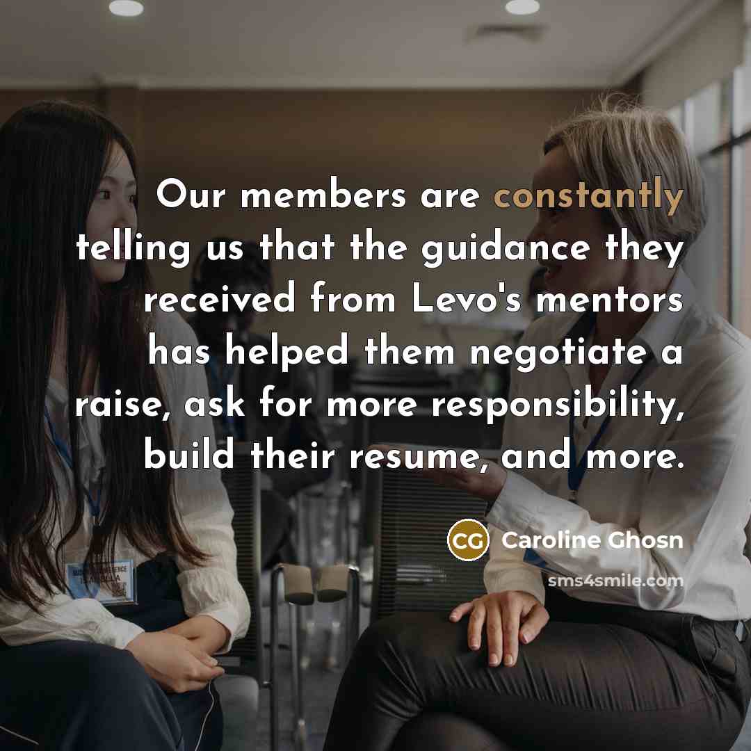 “Our members are constantly telling us that the guidance they received from Levo's mentors has helped them negotiate a raise, ask for more responsibility, build their resume, and more.” quote by Caroline Ghosn