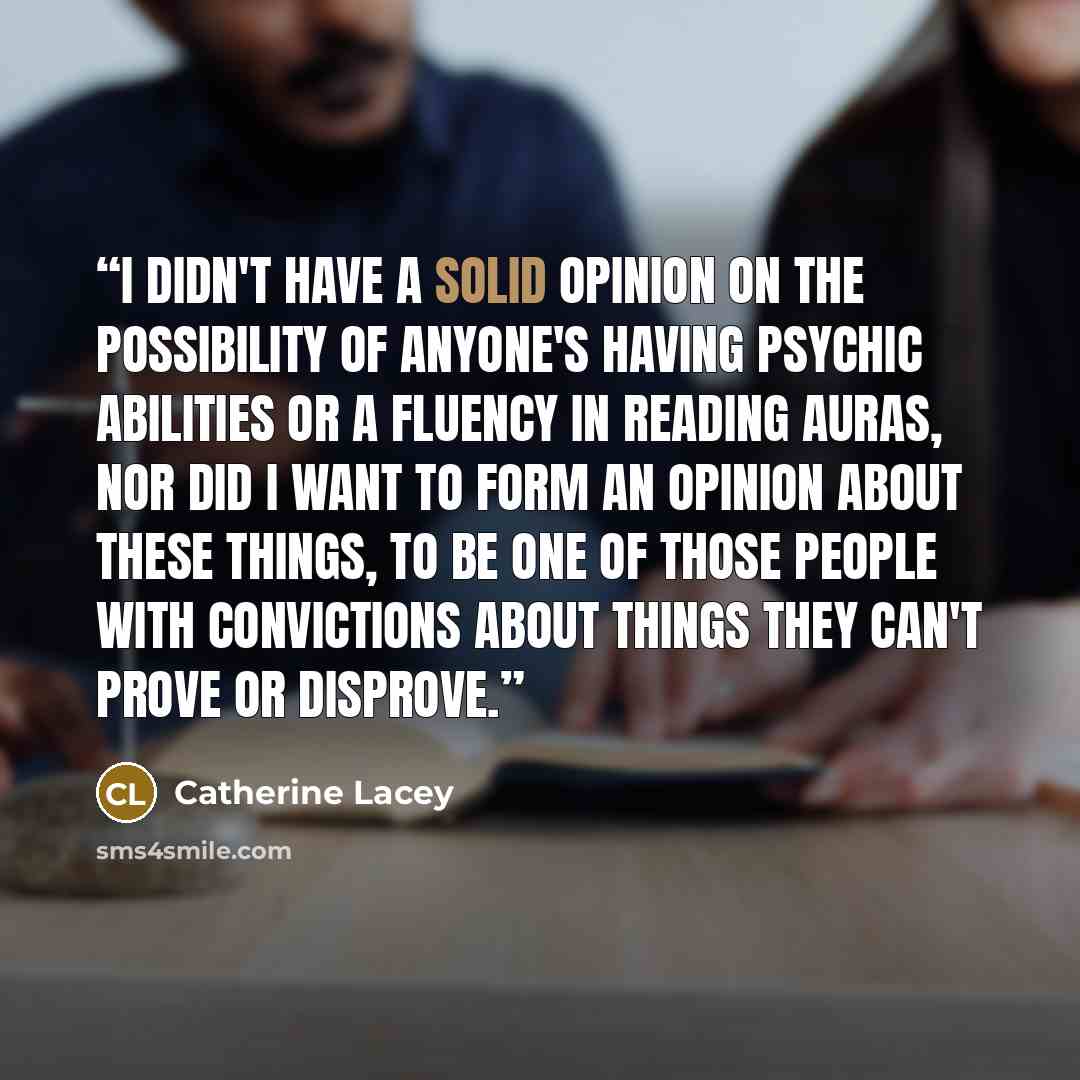 “I didn't have a solid opinion on the possibility of anyone's having psychic abilities or a fluency in reading auras, nor did I want to form an opinion about these things, to be one of those people with convictions about things they can't prove or disprove.” quote by Catherine Lacey