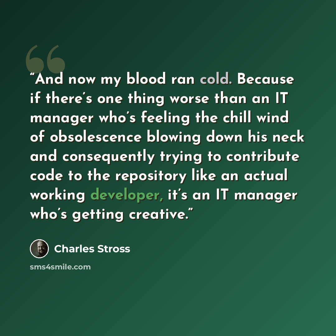 “And now my blood ran cold. Because if there’s one thing worse than an IT manager who’s feeling the chill wind of obsolescence blowing down his neck and consequently trying to contribute code to the repository like an actual working developer, it’s an IT manager who’s getting creative.” quote by Charles Stross