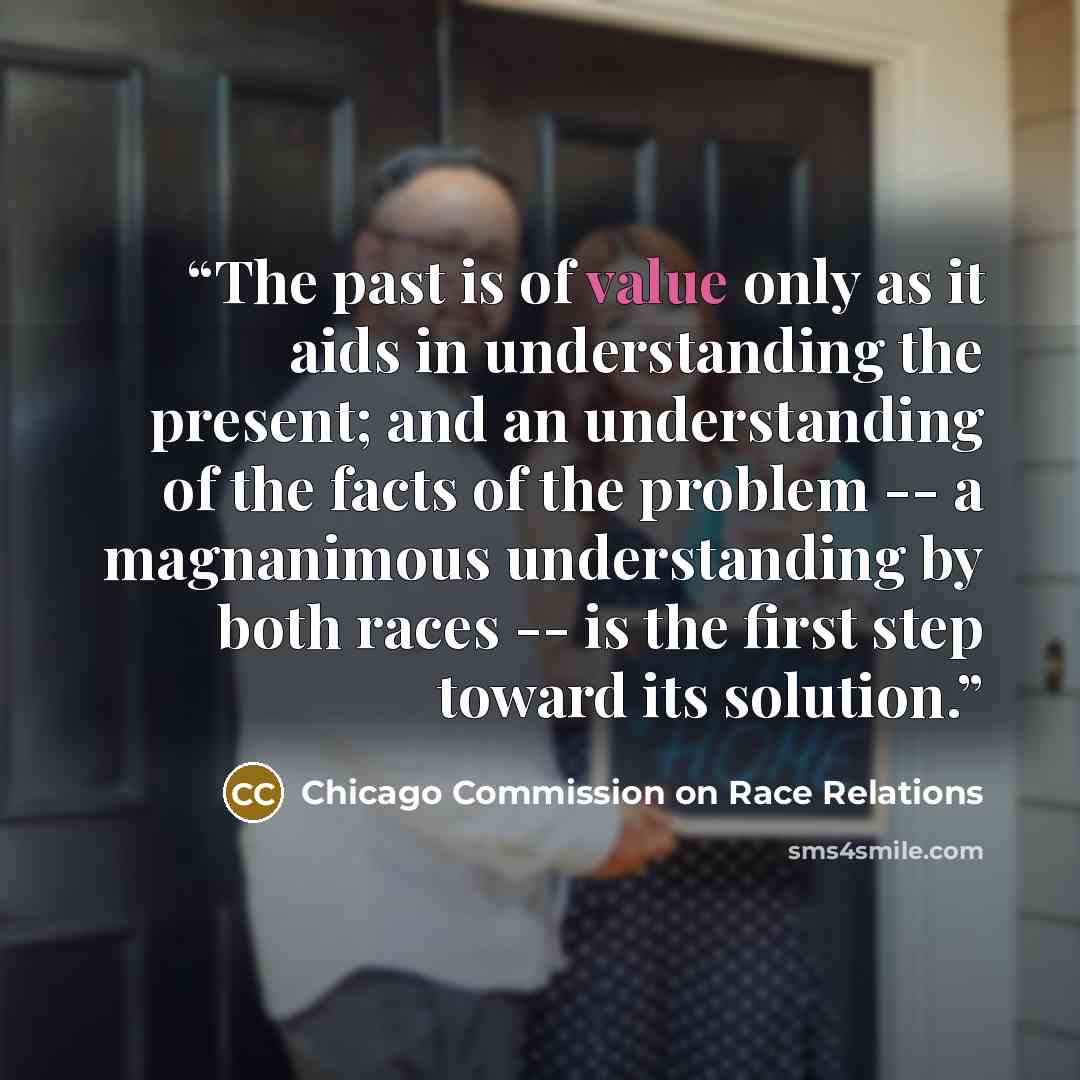 “The past is of value only as it aids in understanding the present; and an understanding of the facts of the problem -- a magnanimous understanding by both races -- is the first step toward its solution.” quote by Chicago Commission on Race Relations