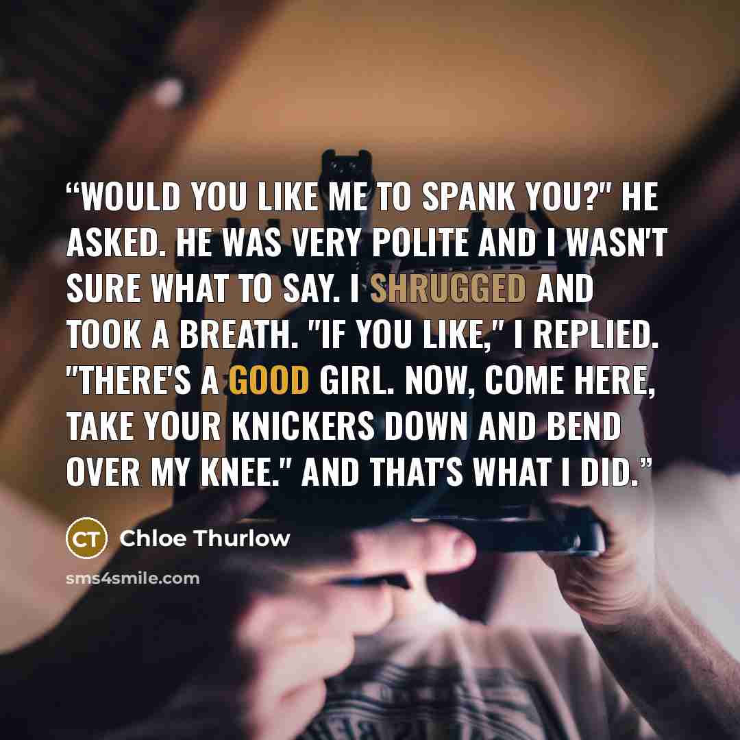 “Would you like me to spank you?" he asked. He was very polite and I wasn't sure what to say. I shrugged and took a breath. "If you like," I replied. "There's a good girl. Now, come here, take your knickers down and bend over my knee." And that's what I did.” quote by Chloe Thurlow